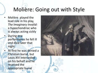 Molière: Going out with Style
• Molière played the
  lead role in his play,
  The Imaginary Invalid:
  a hypochondriac who
  is always acting sickly
• During one
  performance he fell ill
  and died later that
  night
• At first he was denied a
  Christian burial, but
  Louis XIV interceded
  on his behalf and he
  received the
  appropriate burial
 