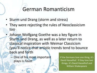 German Romanticism
• Sturm und Drang (storm and stress)
• They were rejecting the rules of Neoclassicism
  too
• Johann Wolfgang Goethe was a key figure in
  Sturm und Drang, as well as a later return to
  classical inspiration with Weimar Classicism
  (you’ll notice that artistic trends tend to bounce
  back and forth
   – One of his most important    If the Germans love one thing, it’s
     plays is Faust                David Hasselhof. If they love two
                                    things, it’s David Hasselhof and
                                         William Shakespeare
 