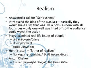 Realism
• Answered a call for “Seriousness”
• Introduced the idea of the BOX SET – basically they
  would build a set that was like a box – a room with all
  four sides – only one wall was lifted off so the audience
  could watch the action
• Plays examined real-life issues of people
   – Urban Poverty/Crime
   – Unemployment
   – Social Darwinism
• Henrik Ibsen – “father of realism”
   – Norwegian playwright: A Doll’s House, Ghosts
• Anton Chehov
   – Russian playwright: Seagull, The Three Sisters
 