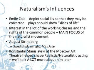Naturalism’s Influences
• Emile Zola – depict social ills so that they may be
  corrected – plays should show “slices of life”
• Interest in the lot of the working classes and the
  rights of the common people – MAIN FOCUS of
  the naturalist movement
• August Strindberg
   – Swedish playwright: Miss Julie
• Konstantin Stanislavski at the Moscow Art
  Theatre helped shape Realistic/Naturalistic acting
  – we’ll talk A LOT more about him later
 