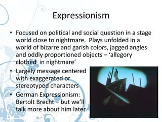 Expressionism
• Focused on political and social question in a stage
  world close to nightmare. Plays unfolded in a
  world of bizarre and garish colors, jagged angles
  and oddly proportioned objects – ‘allegory
  clothed in nightmare’
• Largely message centered
  with exaggerated or
  stereotyped characters
• German Expressionism:
  Bertolt Brecht – but we’ll
  talk more about him later
 