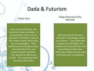 Dada & Futurism
                                     Filippo Tommaso Emilio
         Tristan Tzara
                                             Marinetti



  Swiss artist and thinker who
wrote the Dada manifestos. It
 was basically a loose anti-art      Marinetti and the futurists
movement intended to ridicule      believed in technology, speed
the modern world, which they       and violence. They celebrated
   saw as meaningless. Their        progress and all things new.
performances and poems were       Anyone over about 30 years old
    extremely free-form, not         had nothing to offer them.
   concerned with aesthetics.     Their plays (called syntesi) were
  They wanted to offend and        extremely short and abstract.
criticize. The movement didn’t
      last long (1916-1922).
 