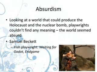 Absurdism
• Looking at a world that could produce the
  Holocaust and the nuclear bomb, playwrights
  couldn’t find any meaning – the world seemed
  absurd
• Samuel Beckett
  – Irish playwright: Waiting for
    Godot, Endgame
 