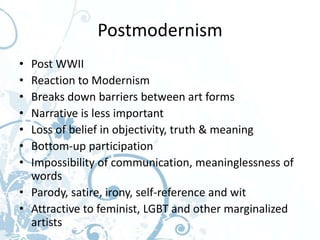 Postmodernism
• Post WWII
• Reaction to Modernism
• Breaks down barriers between art forms
• Narrative is less important
• Loss of belief in objectivity, truth & meaning
• Bottom-up participation
• Impossibility of communication, meaninglessness of
  words
• Parody, satire, irony, self-reference and wit
• Attractive to feminist, LGBT and other marginalized
  artists
 