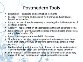 Postmodern Tools
• Eclecticism – disparate and conflicting elements
• Parody – referencing and mocking well-known cultural figures,
  behaviors or stories
• Irony – the use of words to convey a meaning that is the opposite of
  its literal meaning
• Allegory – representation of abstract ideas through concrete forms
• Schlock/Kitsch – playing with the excess of knick-knacks and useless
  doo-dads of modern life
• Camp – playing up intentional ridiculousness
• Simulacrum – the idea that mass production is so overdone these
  days, that there is no way of knowing something authentic when
  we see it
• Media – playing with the overflow of forms of media available to us
  – postmodernism often uses different forms of media together
• Self-reflexive – postmodernism tends to reference itself or be very
  aware of its own message and even its own ridiculousness
 