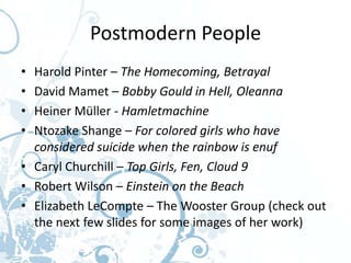 Postmodern People
• Harold Pinter – The Homecoming, Betrayal
• David Mamet – Bobby Gould in Hell, Oleanna
• Heiner Müller - Hamletmachine
• Ntozake Shange – For colored girls who have
  considered suicide when the rainbow is enuf
• Caryl Churchill – Top Girls, Fen, Cloud 9
• Robert Wilson – Einstein on the Beach
• Elizabeth LeCompte – The Wooster Group (check out
  the next few slides for some images of her work)
 