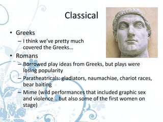 Classical
• Greeks
  – I think we’ve pretty much
    covered the Greeks…
• Romans
  – Borrowed play ideas from Greeks, but plays were
    losing popularity
  – Paratheatricals: gladiators, naumachiae, chariot races,
    bear baiting
  – Mime (wild performances that included graphic sex
    and violence… but also some of the first women on
    stage)
 