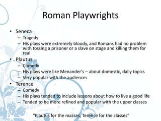 Roman Playwrights
• Seneca
   – Tragedy
   – His plays were extremely bloody, and Romans had no problem
     with tossing a prisoner or a slave on stage and killing them for
     real
• Plautus
   – Comedy
   – His plays were like Menander’s – about domestic, daily topics
   – Very popular with the audiences
• Terence
   – Comedy
   – His plays tended to include lessons about how to live a good life
   – Tended to be more refined and popular with the upper classes

            “Plautus for the masses, Terence for the classes”
 