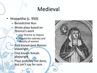 Medieval
• Hroswitha (c. 950)
   – Benedictine Nun
   – Wrote plays based on
     Terence’s work
      • Saw Terence as impure
      • Praised the sobriety and
        chastity of women
   – First known post-Roman
     playwright
   – First known female
     playwright
   – Plays probably not done,
     but can’t say for sure.
 