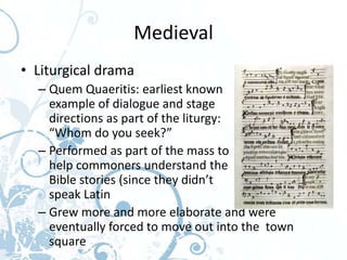 Medieval
• Liturgical drama
  – Quem Quaeritis: earliest known
    example of dialogue and stage
    directions as part of the liturgy:
    “Whom do you seek?”
  – Performed as part of the mass to
    help commoners understand the
    Bible stories (since they didn’t
    speak Latin
  – Grew more and more elaborate and were
    eventually forced to move out into the town
    square
 