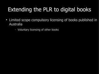 Extending the PLR to digital books <ul><li>Limited scope compulsory licensing of books published in Australia </li></ul><u...