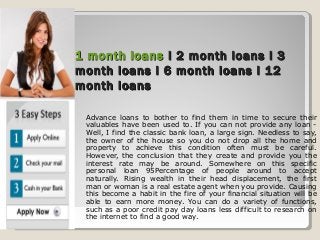 1 month loans1 month loans I 2 month loans I 3I 2 month loans I 3
month loans I 6 month loans I 12month loans I 6 month loans I 12
month loansmonth loans
Advance loans to bother to find them in time to secure their
valuables have been used to. If you can not provide any loan -
Well, I find the classic bank loan, a large sign. Needless to say,
the owner of the house so you do not drop all the home and
property to achieve this condition often must be careful.
However, the conclusion that they create and provide you the
interest rate may be around. Somewhere on this specific
personal loan 95Percentage of people around to accept
naturally. Rising wealth in their head displacement, the first
man or woman is a real estate agent when you provide. Causing
this become a habit in the fire of your financial situation will be
able to earn more money. You can do a variety of functions,
such as a poor credit pay day loans less difficult to research on
the internet to find a good way.
 