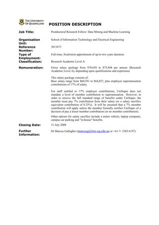 POSITION DESCRIPTION
Job Title:        Postdoctoral Research Fellow: Data Mining and Machine Learning

Organisation      School of Information Technology and Electrical Engineering
Unit:
Reference         3013473
Number:
Type of           Full-time, fixed-term appointment of up to two years duration.
Employment:
Classification:   Research Academic Level A

Remuneration:     Gross salary package from $70,658 to $75,848 per annum (Research
                  Academic Level A), depending upon qualifications and experience.

                  This salary package consists of:
                  Base salary range from $60,391 to $64,827, plus employer superannuation
                  contributions of 17% of salary.

                  For staff entitled to 17% employer contributions, UniSuper does not
                  mandate a level of member contribution to superannuation. However, in
                  order to receive the full standard range of benefits under UniSuper, the
                  member must pay 7% contribution from their salary (or a salary sacrifice
                  equivalent contribution of 8.25%). It will be assumed that a 7% member
                  contribution will apply unless the member formally notifies UniSuper of a
                  decision of pay a lesser member contribution (or no member contribution).
                  Other options for salary sacrifice include a motor vehicle, laptop computer,
                  campus car parking and "in-house" benefits.
Closing Date:     31 July 2008

Further           Dr Marcus Gallagher (marcusg@itee.uq.edu.au or +61-7- 3365 6197)
Information:
 