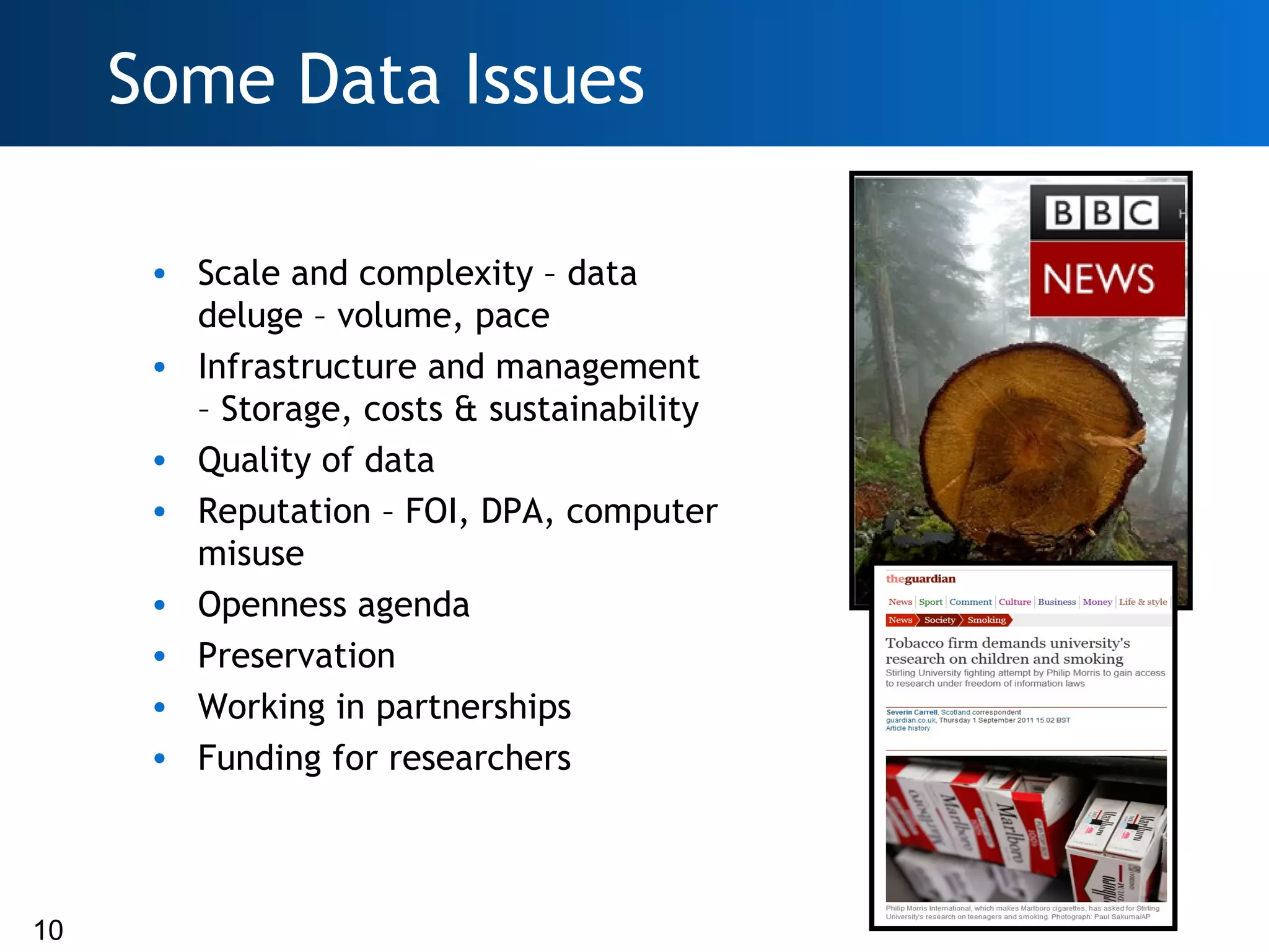 Some Data Issues

      • Scale and complexity – data
        deluge – volume, pace
      • Infrastructure and management
        – Storage, costs & sustainability
      • Quality of data
      • Reputation – FOI, DPA, computer
        misuse
      • Openness agenda
      • Preservation
      • Working in partnerships
      • Funding for researchers



10
 