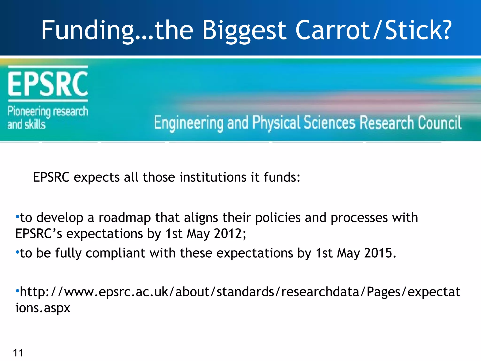 Funding…the Biggest Carrot/Stick?




     EPSRC expects all those institutions it funds:

•to develop a roadmap that aligns their policies and processes with
EPSRC’s expectations by 1st May 2012;
•to be fully compliant with these expectations by 1st May 2015.

•http://www.epsrc.ac.uk/about/standards/researchdata/Pages/expectat
ions.aspx


11
 