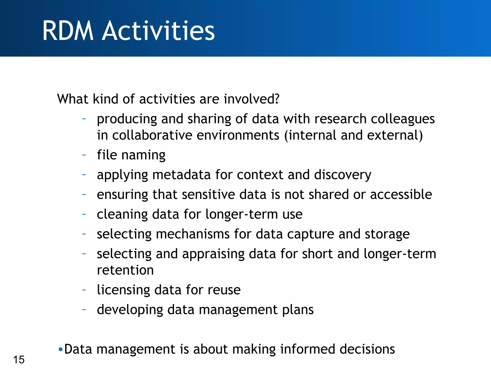 RDM Activities

      What kind of activities are involved?
         – producing and sharing of data with research colleagues
            in collaborative environments (internal and external)
         – file naming
         – applying metadata for context and discovery
         – ensuring that sensitive data is not shared or accessible
         – cleaning data for longer-term use
         – selecting mechanisms for data capture and storage
         – selecting and appraising data for short and longer-term
            retention
         – licensing data for reuse
         – developing data management plans

      •Data management is about making informed decisions
15
 