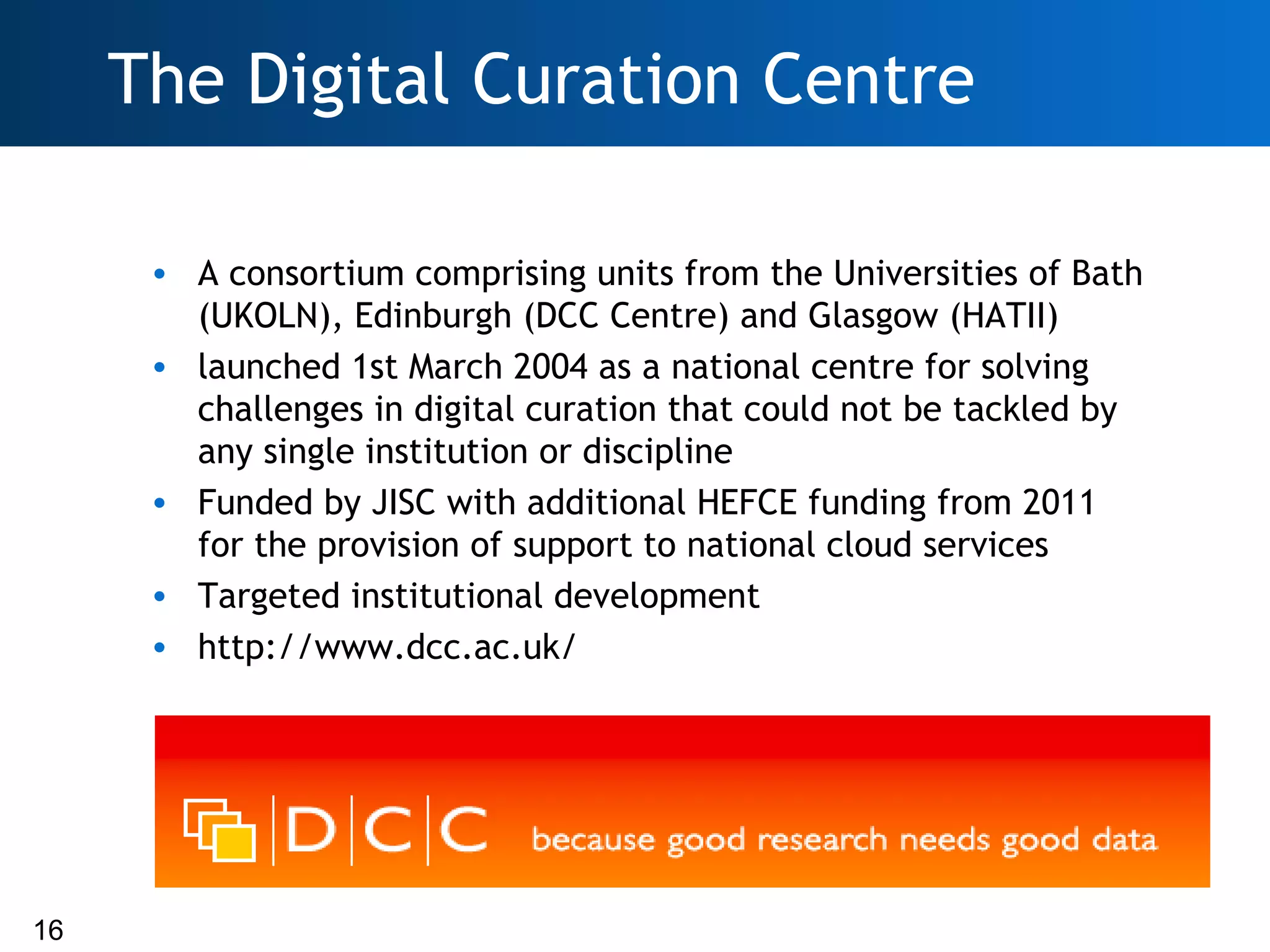 The Digital Curation Centre

      • A consortium comprising units from the Universities of Bath
        (UKOLN), Edinburgh (DCC Centre) and Glasgow (HATII)
      • launched 1st March 2004 as a national centre for solving
        challenges in digital curation that could not be tackled by
        any single institution or discipline
      • Funded by JISC with additional HEFCE funding from 2011
        for the provision of support to national cloud services
      • Targeted institutional development
      • http://www.dcc.ac.uk/




16
 