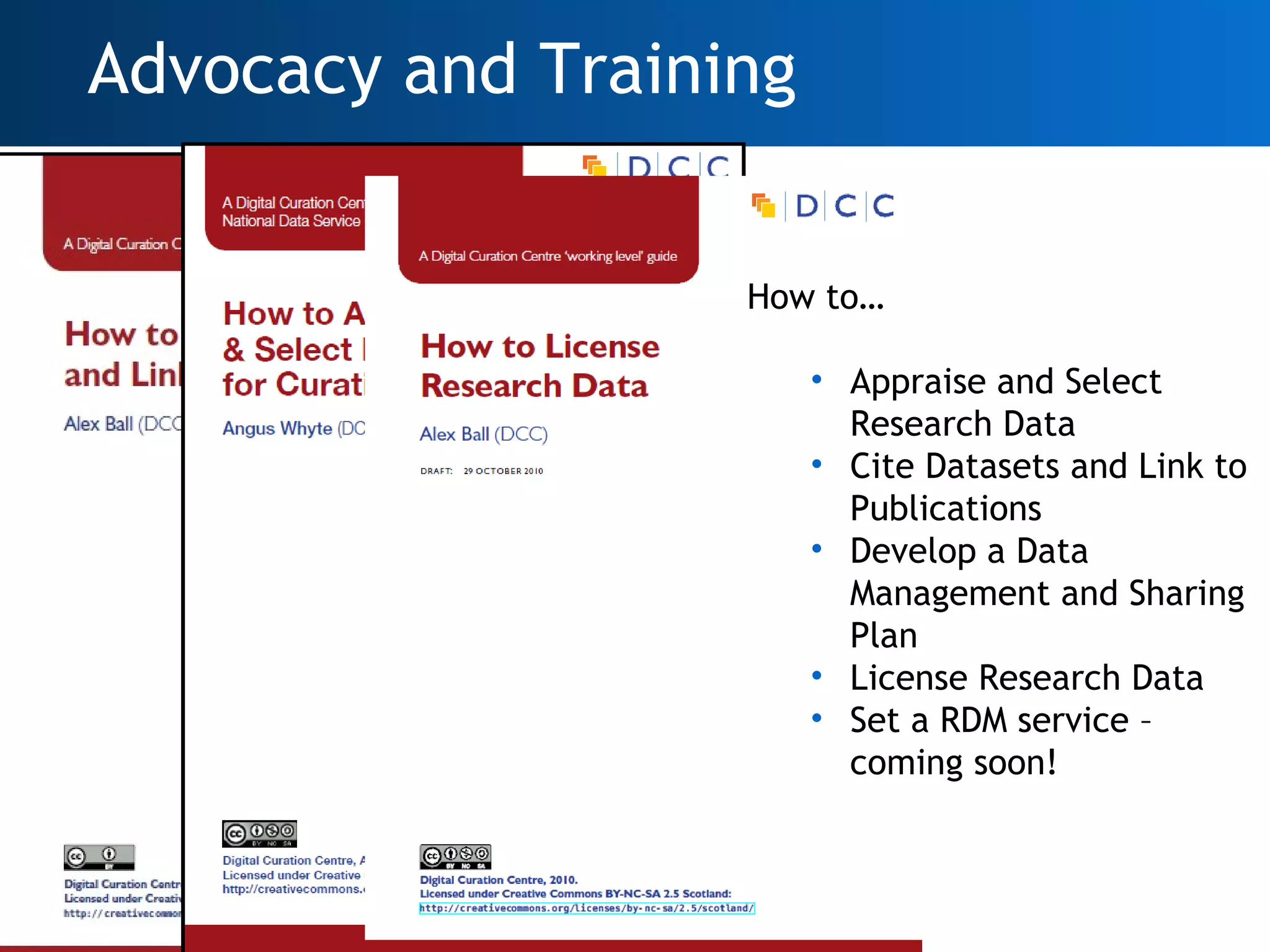 Advocacy and Training


                        How to…

                             • Appraise and Select
                               Research Data
                             • Cite Datasets and Link to
                               Publications
                             • Develop a Data
                               Management and Sharing
                               Plan
                             • License Research Data
                             • Set a RDM service –
                               coming soon!



How to cite data
17
 