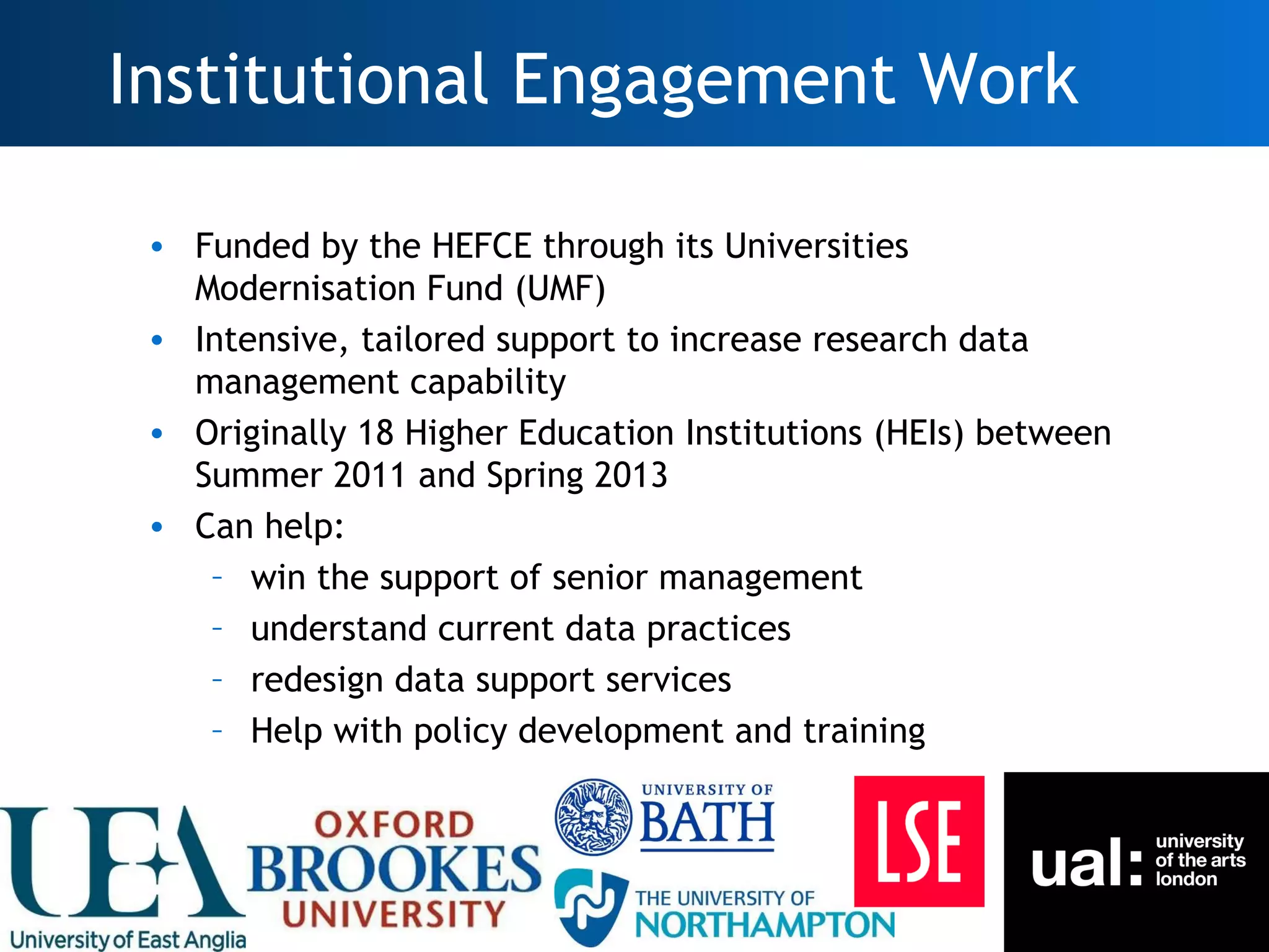 Institutional Engagement Work

      • Funded by the HEFCE through its Universities
        Modernisation Fund (UMF)
      • Intensive, tailored support to increase research data
        management capability
      • Originally 18 Higher Education Institutions (HEIs) between
        Summer 2011 and Spring 2013
      • Can help:
         – win the support of senior management
         – understand current data practices
         – redesign data support services
         – Help with policy development and training




20
 