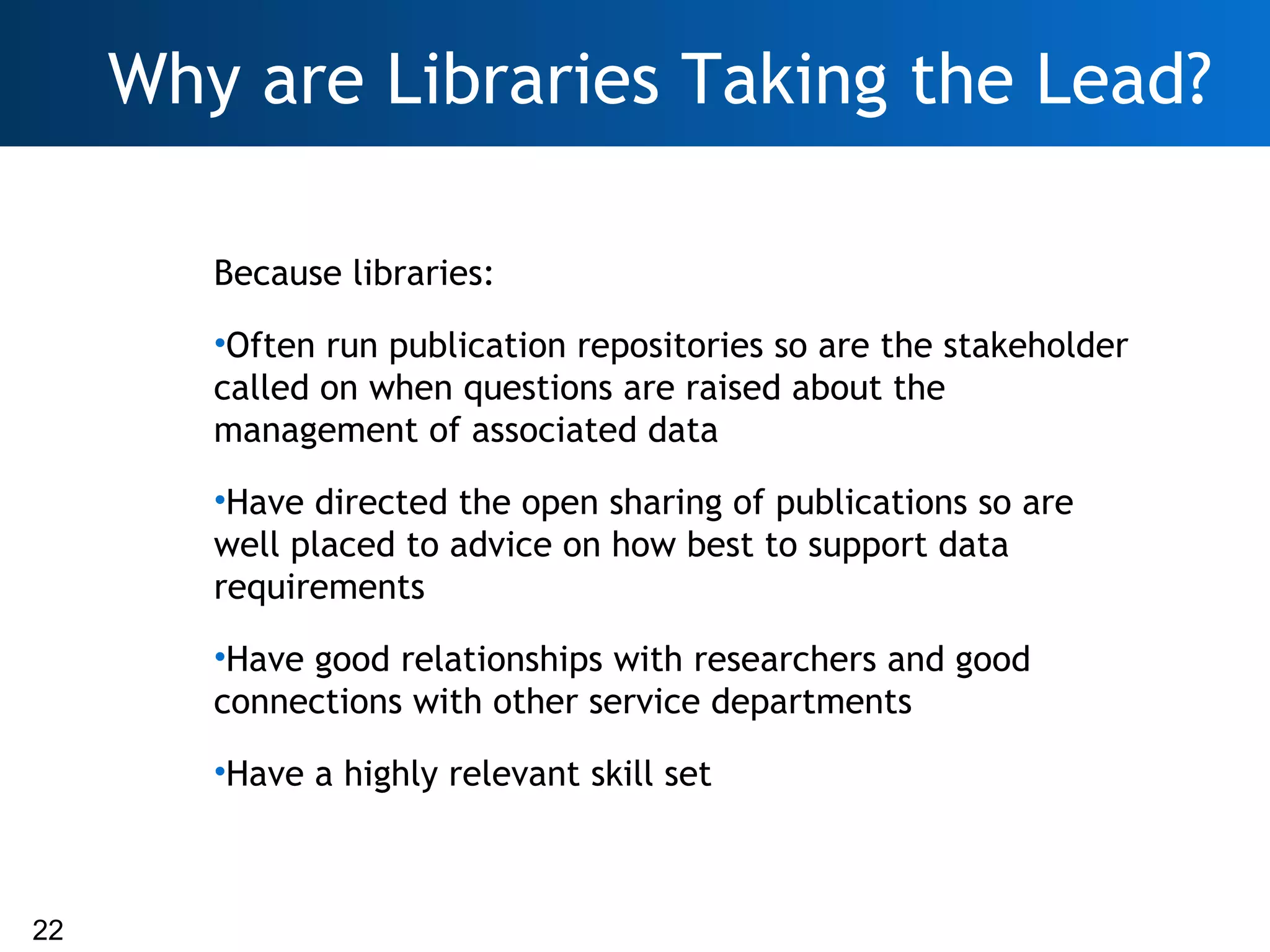 Why are Libraries Taking the Lead?

        Because libraries:
        •Often run publication repositories so are the stakeholder
        called on when questions are raised about the
        management of associated data
        •Have directed the open sharing of publications so are
        well placed to advice on how best to support data
        requirements
        •Have good relationships with researchers and good
        connections with other service departments
        •Have a highly relevant skill set



22
 