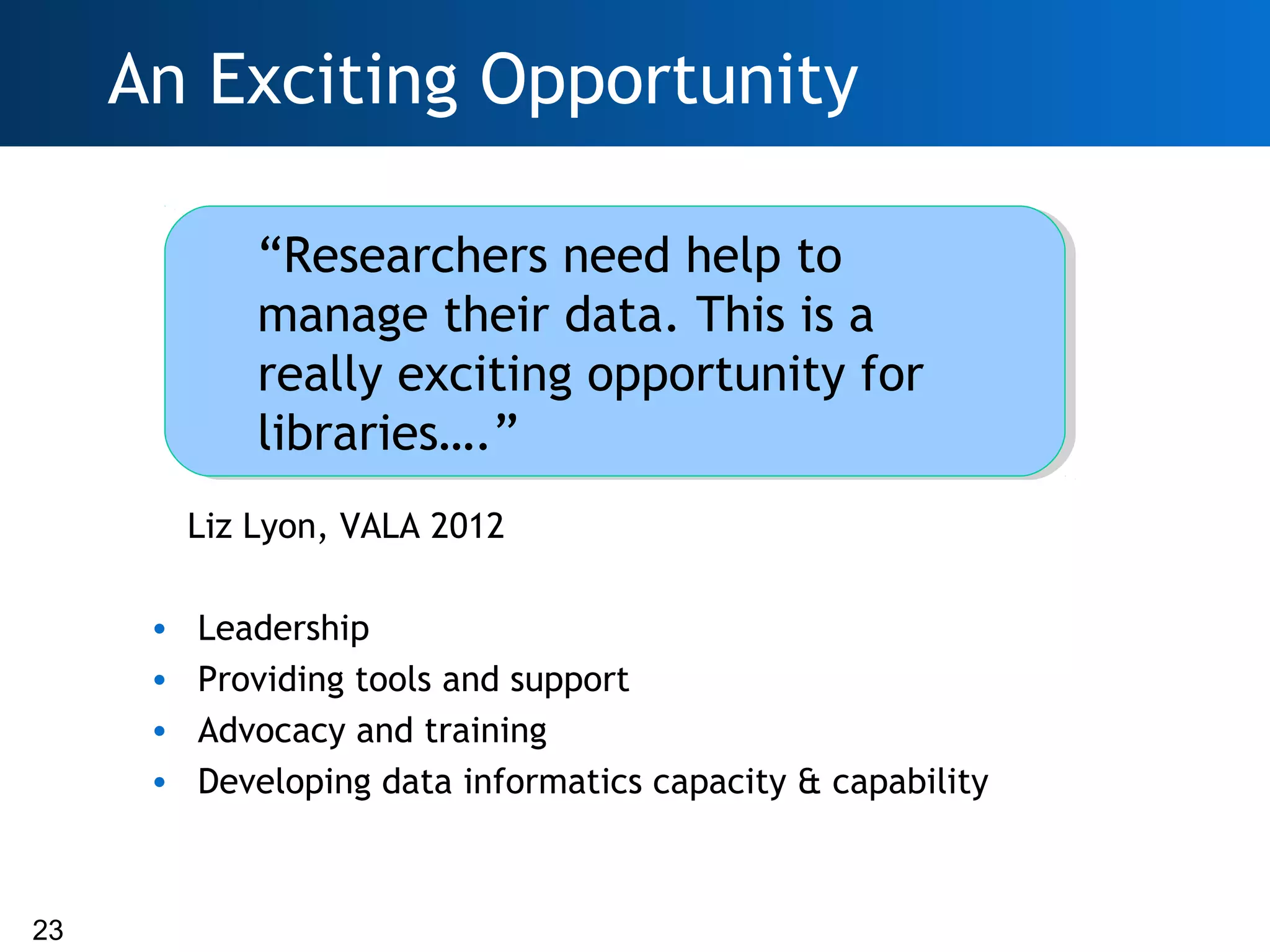 An Exciting Opportunity

              “Researchers need help to
              manage their data. This is a
              really exciting opportunity for
              libraries….”
          Liz Lyon, VALA 2012

      •   Leadership
      •   Providing tools and support
      •   Advocacy and training
      •   Developing data informatics capacity & capability



23
 