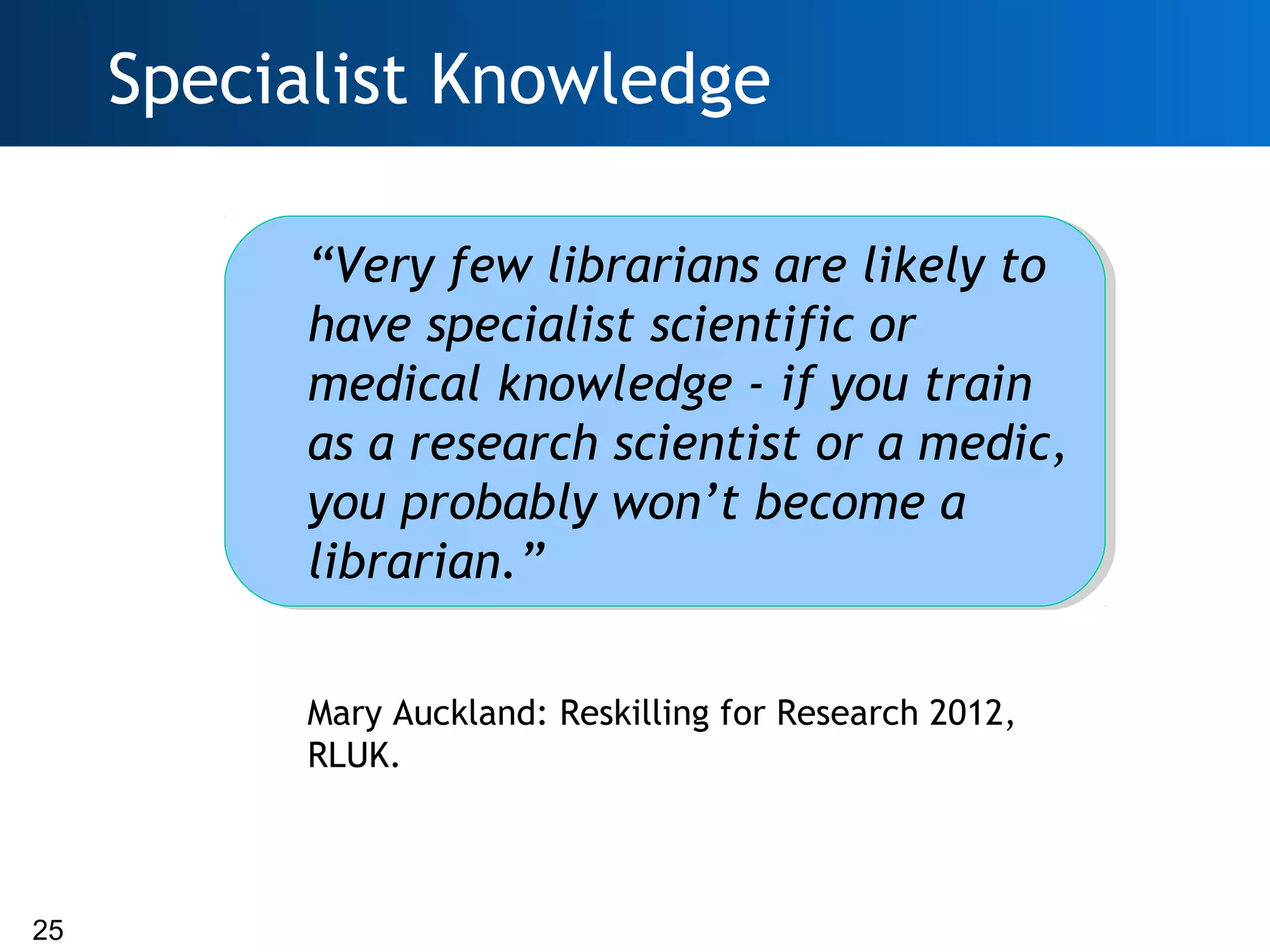 Specialist Knowledge

           “Very few librarians are likely to
           have specialist scientific or
           medical knowledge - if you train
           as a research scientist or a medic,
           you probably won’t become a
           librarian.”

           Mary Auckland: Reskilling for Research 2012,
           RLUK.



25
 