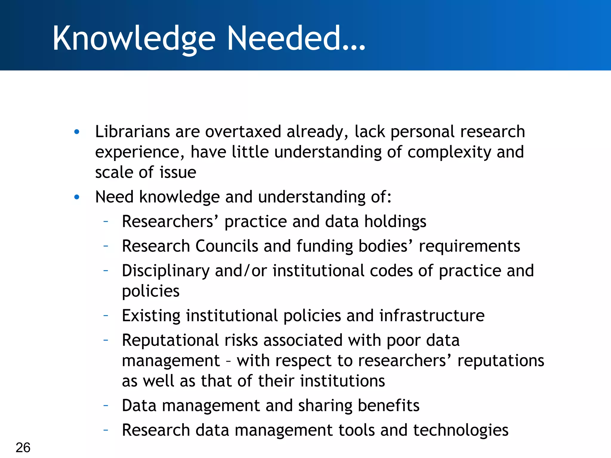 Knowledge Needed…

      • Librarians are overtaxed already, lack personal research
        experience, have little understanding of complexity and
        scale of issue
      • Need knowledge and understanding of:
         – Researchers’ practice and data holdings
         – Research Councils and funding bodies’ requirements
         – Disciplinary and/or institutional codes of practice and
            policies
         – Existing institutional policies and infrastructure
         – Reputational risks associated with poor data
            management – with respect to researchers’ reputations
            as well as that of their institutions
         – Data management and sharing benefits
         – Research data management tools and technologies
26
 