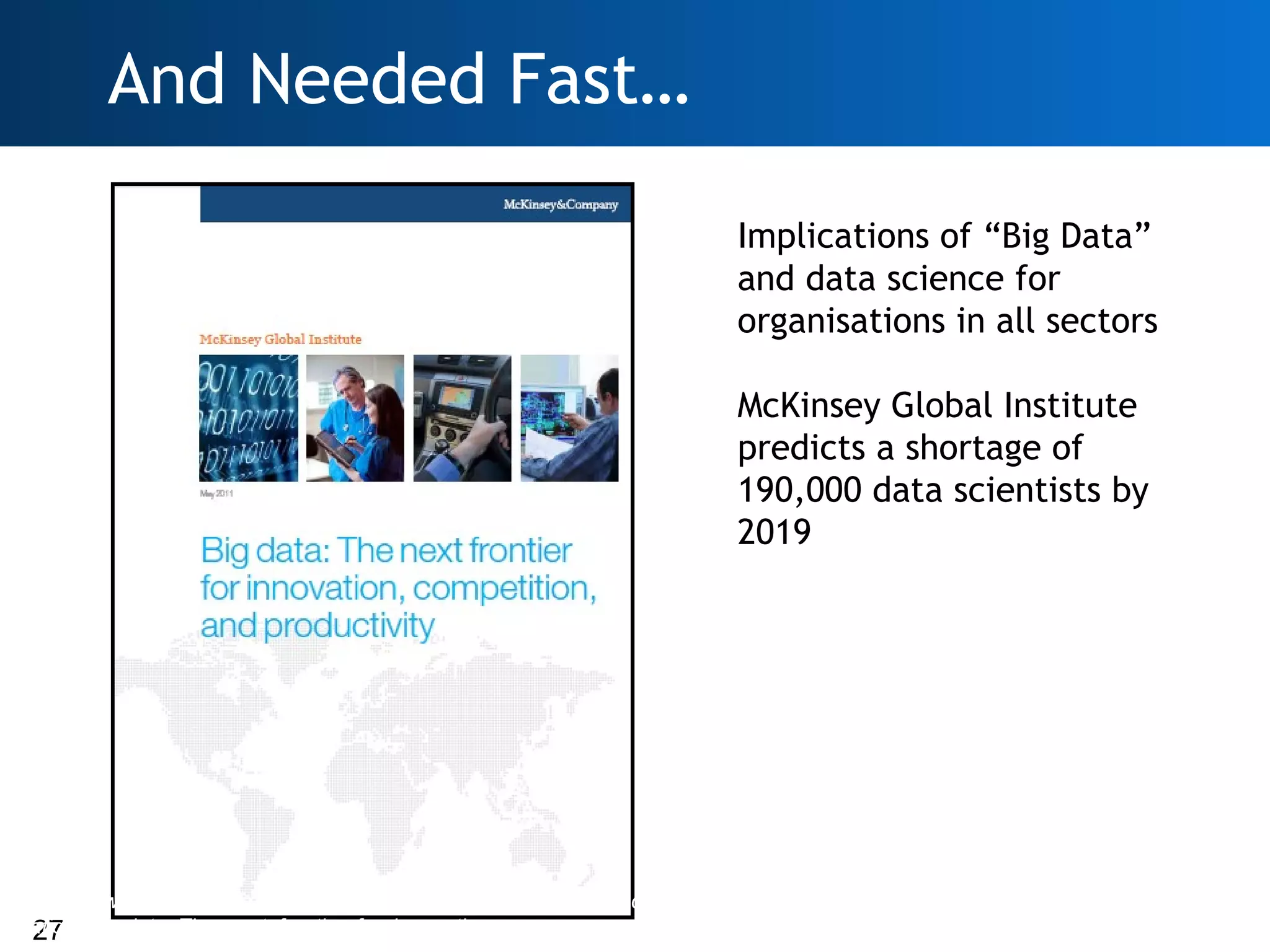 And Needed Fast…

                                                                    Implications of “Big Data”
                                                                    and data science for
                                                                    organisations in all sectors

                                                                    McKinsey Global Institute
                                                                    predicts a shortage of
                                                                    190,000 data scientists by
                                                                    2019




http://www.mckinsey.com/Insights/MGI/Research/Technology_and_Inno
 27
vation/Big_data_The_next_frontier_for_innovation
 
