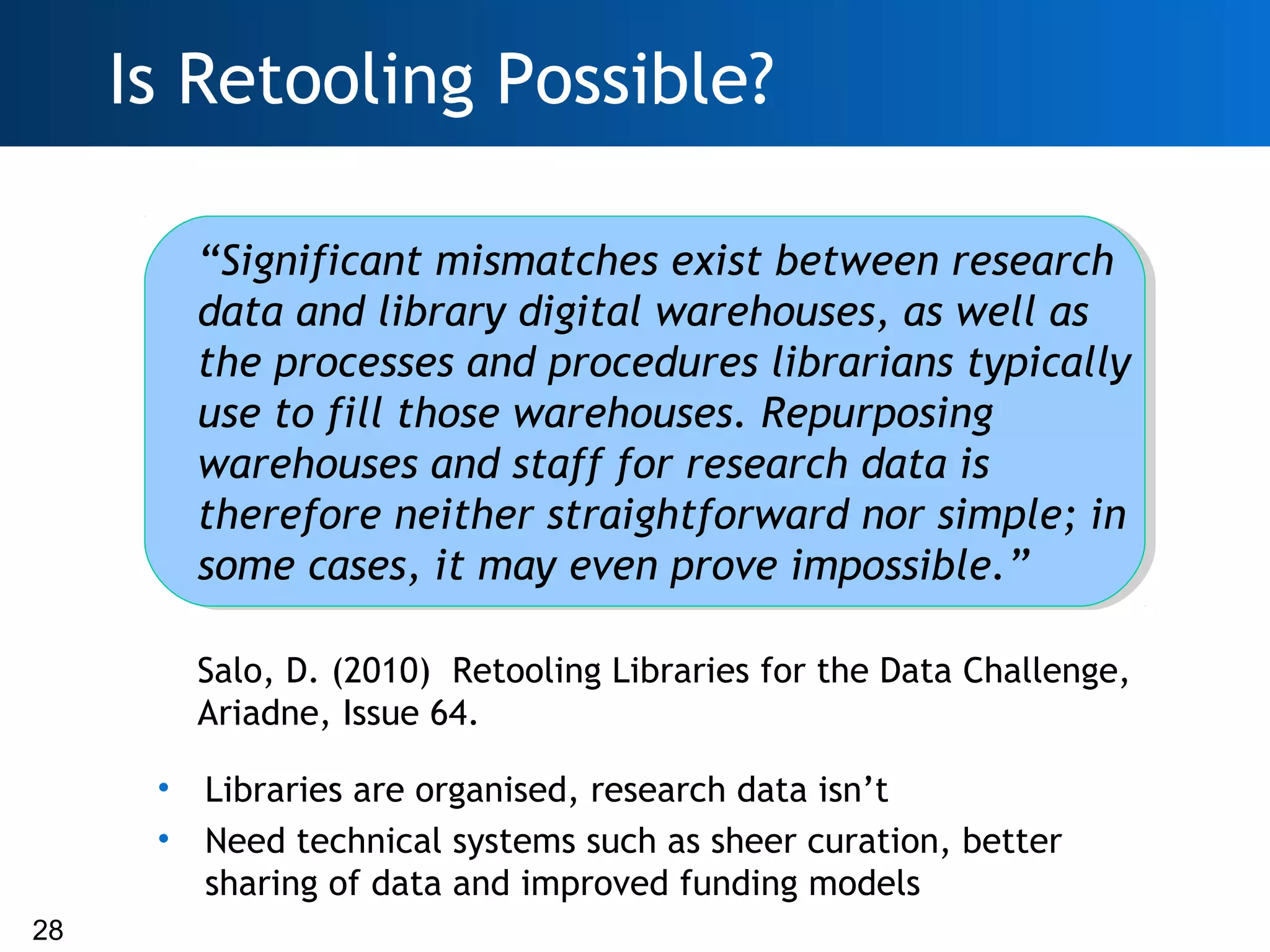Is Retooling Possible?

          “Significant mismatches exist between research
          data and library digital warehouses, as well as
          the processes and procedures librarians typically
          use to fill those warehouses. Repurposing
          warehouses and staff for research data is
          therefore neither straightforward nor simple; in
          some cases, it may even prove impossible.”

          Salo, D. (2010) Retooling Libraries for the Data Challenge,
          Ariadne, Issue 64.

      •   Libraries are organised, research data isn’t
      •   Need technical systems such as sheer curation, better
          sharing of data and improved funding models
28
 