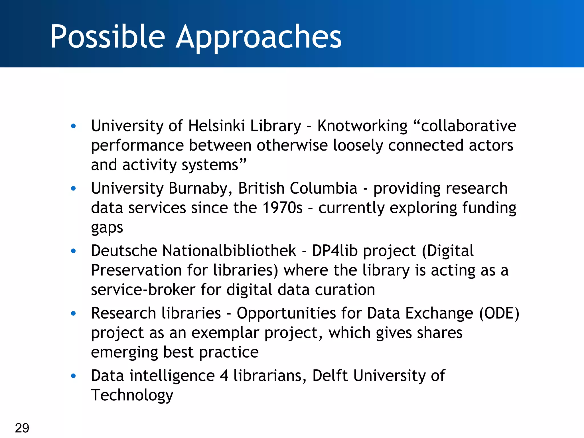 Possible Approaches

      • University of Helsinki Library – Knotworking “collaborative
        performance between otherwise loosely connected actors
        and activity systems”
      • University Burnaby, British Columbia - providing research
        data services since the 1970s – currently exploring funding
        gaps
      • Deutsche Nationalbibliothek - DP4lib project (Digital
        Preservation for libraries) where the library is acting as a
        service-broker for digital data curation
      • Research libraries - Opportunities for Data Exchange (ODE)
        project as an exemplar project, which gives shares
        emerging best practice
      • Data intelligence 4 librarians, Delft University of
        Technology
29
 
