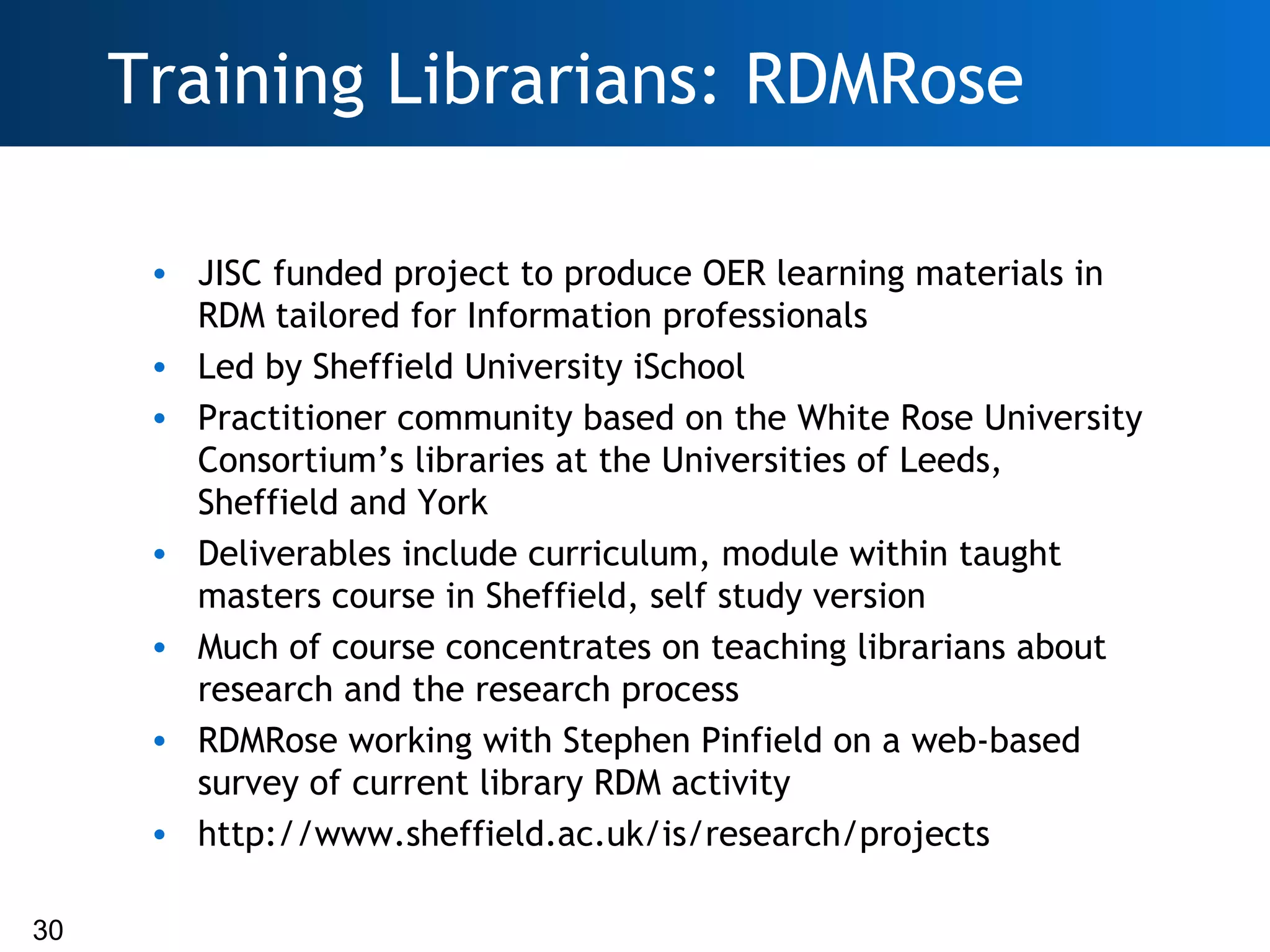 Training Librarians: RDMRose

      • JISC funded project to produce OER learning materials in
        RDM tailored for Information professionals
      • Led by Sheffield University iSchool
      • Practitioner community based on the White Rose University
        Consortium’s libraries at the Universities of Leeds,
        Sheffield and York
      • Deliverables include curriculum, module within taught
        masters course in Sheffield, self study version
      • Much of course concentrates on teaching librarians about
        research and the research process
      • RDMRose working with Stephen Pinfield on a web-based
        survey of current library RDM activity
      • http://www.sheffield.ac.uk/is/research/projects

30
 