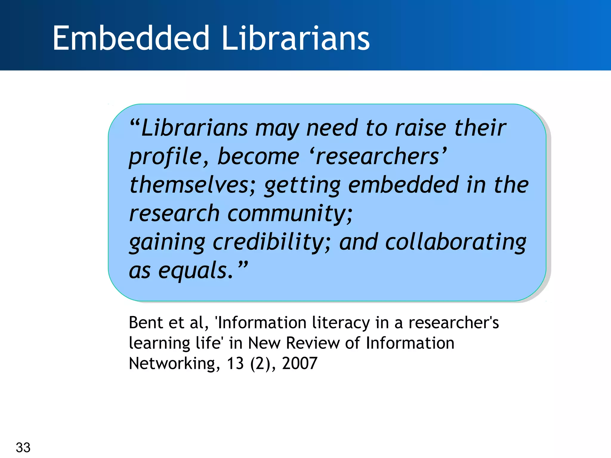 Embedded Librarians

         “Librarians may need to raise their
         profile, become ‘researchers’
         themselves; getting embedded in the
         research community;
         gaining credibility; and collaborating
         as equals.”

         Bent et al, 'Information literacy in a researcher's
         learning life' in New Review of Information
         Networking, 13 (2), 2007



33
 