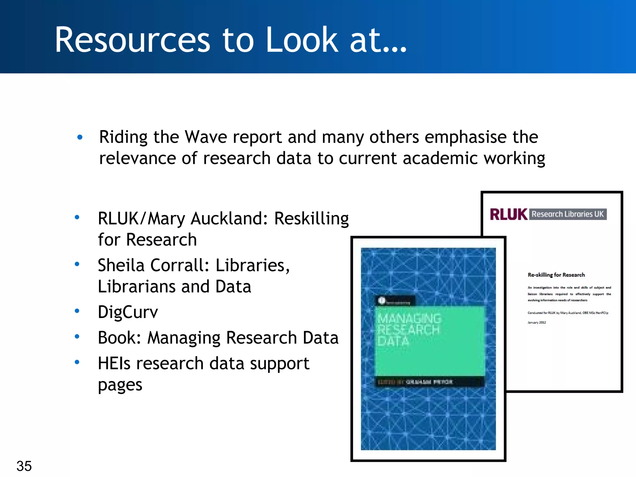 Resources to Look at…

      • Riding the Wave report and many others emphasise the
        relevance of research data to current academic working


      •   RLUK/Mary Auckland: Reskilling
          for Research
      •   Sheila Corrall: Libraries,
          Librarians and Data
      •   DigCurv
      •   Book: Managing Research Data
      •   HEIs research data support
          pages



35
 