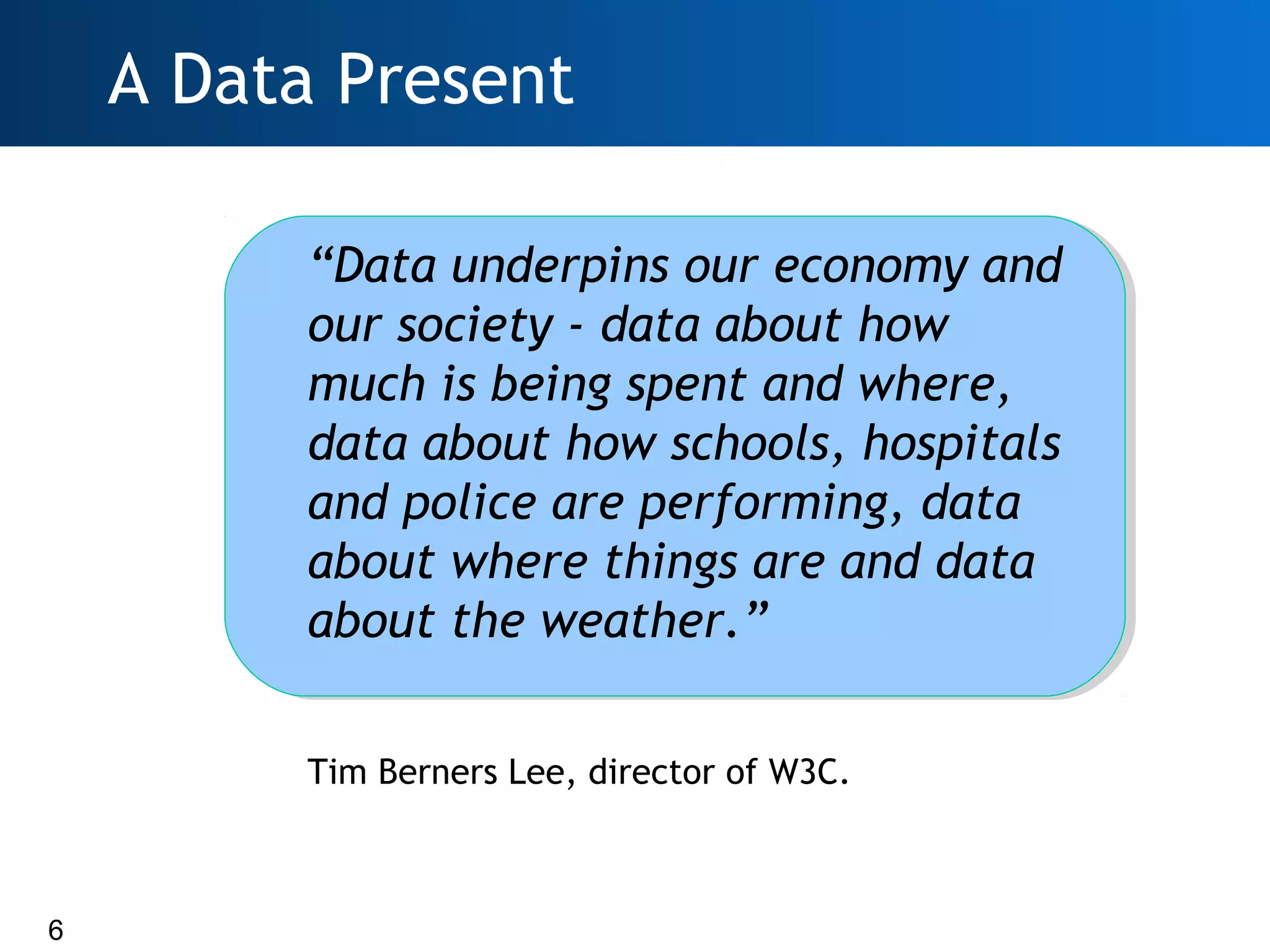 A Data Present

         “Data underpins our economy and
         our society - data about how
         much is being spent and where,
         data about how schools, hospitals
         and police are performing, data
         about where things are and data
         about the weather.”

         Tim Berners Lee, director of W3C.



6
 