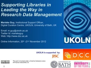 Supporting Libraries in
Leading the Way in
Research Data Management
Marieke Guy, Institutional Support Officer,
Digital Curation Centre, UKOLN, University of Bath, UK

Email: m.guy@ukoln.ac.uk
Twitter Id: mariekeguy
Web: http://www.dcc.ac.uk

Online Information, 20th -21st November 2012



                                                 UKOLN is supported by:



           This work is licensed under a Creative Commons Licence
           Attribution-ShareAlike 2.0


  1
 