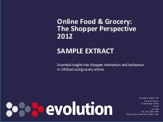 Online Food & Grocery:
The Shopper Perspective
2012
SAMPLE EXTRACT
Essential insight into shopper motivation and behaviour
in UK food and grocery online




                                                       Evolution Insights Ltd
                                                             Prospect House
                                                         32 Sovereign Street
                                                                        Leeds
                                                                      LS1 4BJ
                                                         Tel: 0113 389 1038
                                           http://www.evolution-insights.com
       www.evolution-insights.com
 