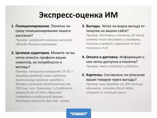 Экспресс-оценка ИМ 
1. Позиционирование. Понятно ли 
сразу позиционирование вашего 
магазина? 
Пример: интернет-магазин женской 
одежды больших размеров. 
2. Целевая аудитория. Можете ли вы 
четко описать профили ваших 
клиентов, их потребности и 
мотивы? 
Пример: женщина в возрасте 25-35, с 
доходом средний/ ниже среднего, 
жительница крупных городов и 
деловых центров численностью от 
500 тыс. чел. Замужем, 1-2 ребенка в 
возрасте до 10 лет. Офисный 
сотрудник в небольшой фирме. 
Ключевая ценность для нее - семья. 
3. Выгоды. Четко ли видна выгода от 
покупки на вашем сайте? 
Пример: доставка в течении 24 часов, 
оплата после доставки и проверки, 
покупка в кредит, гарантия на всю 
технику и т.д. 
4. Оплата и доставка. Информация о 
них легко доступна и понятна? 
Пример: www.sotmarket.ru/delivery 
5. Карточка. Составлено ли описание 
ваших товаров через выгоды? 
Пример: наш барабан на 20% больше 
обычного, поэтому Bosch Maxx 
стирает в «четыре руки» 
 