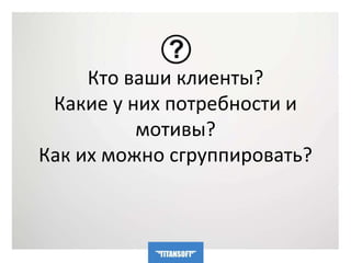 Кто ваши клиенты? 
Какие у них потребности и 
мотивы? 
Как их можно сгруппировать? 
 