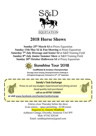 2018 Horse Shows
Sunday 25th March SJ at Priory Equestrian
Sunday 13th May SJ & Fun Showing at Priory Equestrian
Saturday 7th July Dressage and Senior SJ at S&D Training Field
Sunday 8th July Junior Summer Show at S&D Training Field
Sunday 28th October Halloween SJ at Priory Equestrian
Sandy’s Tack Exchange
Prices to suit any budget; Experienced tack fitting service
Good quality tack purchased
call us on 07767 335695
or visit www.facebook.com/SandysTackExchange
Entries close Thursday before the show
(Late entries – space permitting - £2.00 extra)
Enquiries to: Jeanette Middleton
Ashbeare Cottage, Elworthy, Somerset TA4 3PY
Mob: 07542 428168
Email: sanddequitation@gmail.com
 