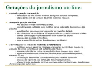 Gerações do jornalismo on-line: a primeira geração: transposição - transposição de uma ou mais matérias de algumas editorias do impresso. - Cópias para a web do conteúdo de jornais existentes no papel. A segunda geração: metáfora - infra-estrutura técnica da Internet já avança. - o jornal impresso é utilizado como metáfora para a elaboração das interfaces dos produtos. - as publicações na web começam aproveitar as inovações da Web: - links: chamadas para notícias de fatos que acontecem no período entre as edições. - o email: comunicação de jornalista com o leitor ou entre os leitores. - utilização dos recursos do hipertexto. - surge a seção últimas notícias (breaking news, plantão etc) a terceira geração: jornalismo multimídia e instantaneísta - periódicos surgem a partir de iniciativas empresariais ou individuais focadas na produção de notícia somente para web ou tecnologias móveis. - recursos multimídia: de notícia para conteúdo (texto, imagem, som, vídeo). - recursos de interatividade:  chats  com participação de personalidades públicas, enquetes, fóruns. - customização das notícias: conteúdo definido pelo interesse do usuário. - utilização do hipertexto para construção de narração jornalística. - a hegemonia da atualização contínua promovida pelos grandes jornais /  jornalismo  on demand : especiais ou hot sites 