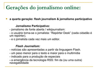 Gerações do jornalismo online: a quarta geração: flash journalism & jornalismo participativo  Jornalismo Participativo:  - jornalismo de fonte aberta / wikijournalism: - o usuário torna-se o jornalista: “Repórter Desk” (cada cidadão é um repórter). - e o jornalista cada vez mais um editor. Flash Journalism: - notícias são apresentadas a partir da linguagem Flash. - um peso menor para o texto e maior para o multimídia - indicado para a produção de especiais -  a emergência da tecnologia RSS: fim da (ou uma outra) navegabilidade 
