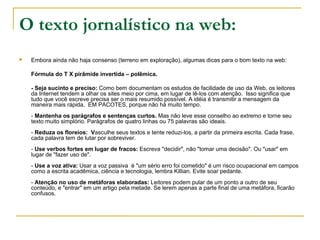 O texto jornalístico na web: Embora ainda não haja consenso (terreno em exploração), algumas dicas para o bom texto na web: Fórmula do T X pirâmide invertida – polêmica. - Seja sucinto e preciso:  Como bem documentam os estudos de facilidade de uso da Web, os leitores da Internet tendem a olhar os sites meio por cima, em lugar de lê-los com atenção.  Isso significa que tudo que você escreve precisa ser o mais resumido possível. A idéia é transmitir a mensagem da maneira mais rápida,  EM PACOTES, porque não há muito tempo.  -  Mantenha os parágrafos e sentenças curtos.  Mas não leve esse conselho ao extremo e torne seu texto muito simplório. Parágrafos de quatro linhas ou 75 palavras são ideais.  -  Reduza os floreios:  V asculhe seus textos e tente reduzi-los, a partir da primeira escrita. Cada frase, cada palavra tem de lutar por sobreviver. -  Use verbos fortes em lugar de fracos:  Escreva "decidir", não "tomar uma decisão". Ou "usar" em lugar de "fazer uso de".  -  Use a voz ativa:  Usar a voz passiva  é "um sério erro foi cometido" é um risco ocupacional em campos como a escrita acadêmica, ciência e tecnologia, lembra Killian. Evite soar pedante.  -  Atenção no uso de metáforas elaboradas:  Leitores podem pular de um ponto a outro de seu conteúdo, e "entrar" em um artigo pela metade. Se lerem apenas a parte final de uma metáfora, ficarão confusos. 