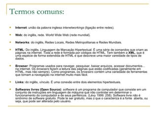 Termos comuns: Internet : união da palavra inglesa  intenetworkings  (ligação entre redes).  Web:  do inglês, rede. World Wide Web (rede mundial).  Networks : do inglês, Redes Locais, Redes Metropolitanas e Redes Mundiais.  HTML : Do inglês, Linguagem de Marcação Hipertextual. É uma série de comandos que criam as páginas na internet. Toda a rede é formada por códigos de HTML. Tem também a  XML , que é uma espécie de forma extendida de HTML e que descreve uma maior vareidade de tipos de dados. Browser : Programas usados para navegar, pesquisar, baixar arquivos, acessar documentos... na internet. Os  browsers  fazem a leitura das páginas que estão codificadas (geralmente em HTML, mas não sempre). Como programas, os  browsers  contém uma variedade de ferramentas que tornam a navegação na internet muito mais fácil.  Links:  do inglês, vínculo. É uma conexão entre dois elementos hipertextuais.  Softwares livres (Open Source) :  software  é um programa de computador que consiste em um conjunto de instruções em linguagem de máquina que irão controlar em determinar o funcionamento do computador e de seus periféricos. (Lévy 1999: 258). Software livre não é sinônimo de software gratuito. Pode te ser gratuito, mas o que o caracteriza é a fonte  aberta, ou seja, que pode ser alterada pelo usuário. 