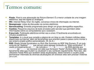Termos comuns: Pixels :  Pixel  é uma abreviação de  Picture Element . É a menor unidade de uma imagem eletrônica, seja ela digital ou analógica.  IRC :  Internet Relay Chat . Do inglês, conversa e troca de informação via internet. Newsgroups : Listas de discussão via correio eletrônico.  Narrowcasting : Emissão programada para atingir um grupo demográfico específico. Cookies : Pequenos arquivos de texto enviados pelo servidor que permitem obter informações sobre os computadores que o acessam.  E-journals : Publicação eletrônica similar aos  e-zines . É facilmente encontrada em círculos acadêmicos.  Templates : é o visual que compõe a página de um  blog ou site . Existem milhões deles disponíveis na Internet, além de ferramentas que ensinam passo a passo como montar o seu próprio projeto gráfico personalizado. (N. do A.)  RSS:   Really Simple Syndication ou Rich Site Summary ou RDF Site Sumary. É um sub-conjunto de "dialetos"  XML  que servem para agregar conteúdo ou "Web syndication". É usado principalmente em  sites  de notícias e  blogs . A  tecnologia  do RSS permite aos  usuários  da  internet  se inscrever em sites que fornecem "feeds" (fontes) RSS. Estes são tipicamente sites que mudam ou atualizam o seu conteúdo regularmente. Para isso, são utilizados Feeds RSS que recebem estas atualizações, desta maneira o usuário pode permanecer informado de diversas atualizações em diversos sites sem precisar visitá-los um a um. 