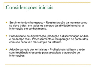Considerações iniciais Surgimento do ciberespaço - Reestruturação da maneira como se deve tratar, em todos os campos da atividade humana, a informação e o conhecimento.  Possibilidade de digitalização, produção e disseminação on-line e em tempo real - Processamento e recuperação de conteúdos, com uso cada vez mais amplo da Internet. Adoção da rede por jornalistas - Profissionais utilizam a rede com freqüência crescente para pesquisas e apuração de informações. 