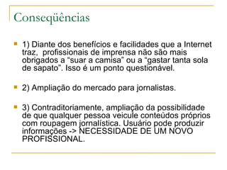 Conseqüências 1) Diante dos benefícios e facilidades que a Internet traz,  profissionais de imprensa não são mais obrigados a “suar a camisa” ou a “gastar tanta sola de sapato”. Isso é um ponto questionável. 2) Ampliação do mercado para jornalistas.  3) Contraditoriamente, ampliação da possibilidade de que qualquer pessoa veicule conteúdos próprios com roupagem jornalística. Usuário pode produzir informações -> NECESSIDADE DE UM NOVO PROFISSIONAL. 