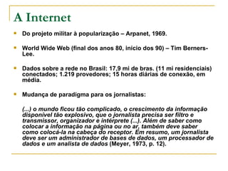 A Internet Do projeto militar à popularização – Arpanet, 1969.  World Wide Web (final dos anos 80, início dos 90) – Tim Berners-Lee. Dados sobre a rede no Brasil: 17,9 mi de bras. (11 mi residenciais) conectados; 1.219 provedores; 15 horas diárias de conexão, em média. Mudança de paradigma para os jornalistas:  (...) o mundo ficou tão complicado, o crescimento da informação disponível tão explosivo, que o jornalista precisa ser filtro e transmissor, organizador e intérprete (...). Além de saber como colocar a informação na página ou no ar, também deve saber como colocá-la na cabeça do receptor. Em resumo, um jornalista deve ser um administrador de bases de dados, um processador de dados e um analista de dados  (Meyer, 1973, p. 12).   