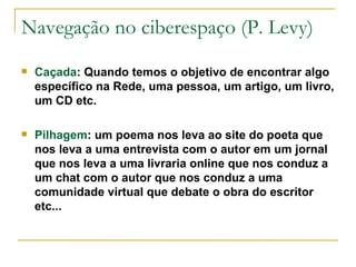 Navegação no ciberespaço (P. Levy) Caçada : Quando temos o objetivo de encontrar algo específico na Rede, uma pessoa, um artigo, um livro, um CD etc. Pilhagem : um poema nos leva ao site do poeta que nos leva a uma entrevista com o autor em um jornal que nos leva a uma livraria online que nos conduz a um chat com o autor que nos conduz a uma comunidade virtual que debate o obra do escritor etc... 