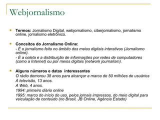 Webjornalismo Termos:  Jornalismo Digital, webjornalismo, ciberjornalismo, jornalismo online, jornalismo eletrônico. Conceitos do Jornalismo Online:  - É o jornalismo feito no âmbito dos meios digitais interativos (Jornalismo online). - É a coleta e a distribuição de informações por redes de computadores (como a Internet) ou por meios digitais (network journalism). Alguns números e datas  interessantes O rádio demorou 38 anos para alcançar a marca de 50 milhões de usuários A televisão, 13 anos. A Web, 4 anos. 1994: primeiro diário online 1995: marco do início do uso, pelos jornais impressos, do meio digital para veiculação de conteúdo (no Brasil, JB Online, Agência Estado) 