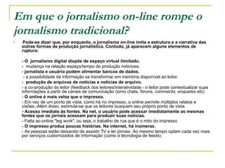Em que o jornalismo on-line rompe o jornalismo tradicional?   Pode-se dizer que, por enquanto, o jornalismo on-line imita a estrutura e a narrativa das outras formas de produção jornalística. Contudo, já aparecem alguns elementos de ruptura: - O  jornalismo digital dispõe de espaço virtual ilimitado. -  mudança na relação espaço/tempo da produção noticiosa. -  jornalista e usuário podem alimentar bancos de dados.   - a possibilidade da informação se transformar em memória disponível ao leitor. -  produção de arquivos de notícias e notícias de arquivo. - a co-produção do leitor (feedback dos leitores/interatividade - o leitor pode contextualizar suas informações a partir de canais de comunicação como chats, fóruns,  comments, enquetes etc). -  O online é mais veloz que o impresso.   - Em vez de um ponto de vista, como há no impresso, o online permite múltiplos relatos e visões.-Além disso, estimula-se que os leitores busquem seu próprio ponto de vista. - Acesso imediato às fontes. Na net, o usuário pode acessar imediatamente as mesmas fontes que os jornais acessam para produzir suas notícias. - Falta ao online "leg work", ou seja, o trabalho de rua que é o mito do impresso. -  O impresso produz poucas histórias. Na internet, há inúmeras. - As pessoas estão deixando de assistir TV e ler jornais. Ao mesmo tempo optam cada vez mais por serviços customizados de informação (como a tecnologia de feeds).  